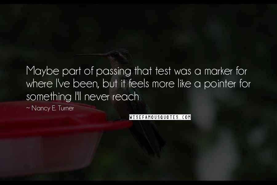 Nancy E. Turner Quotes: Maybe part of passing that test was a marker for where I've been, but it feels more like a pointer for something I'll never reach