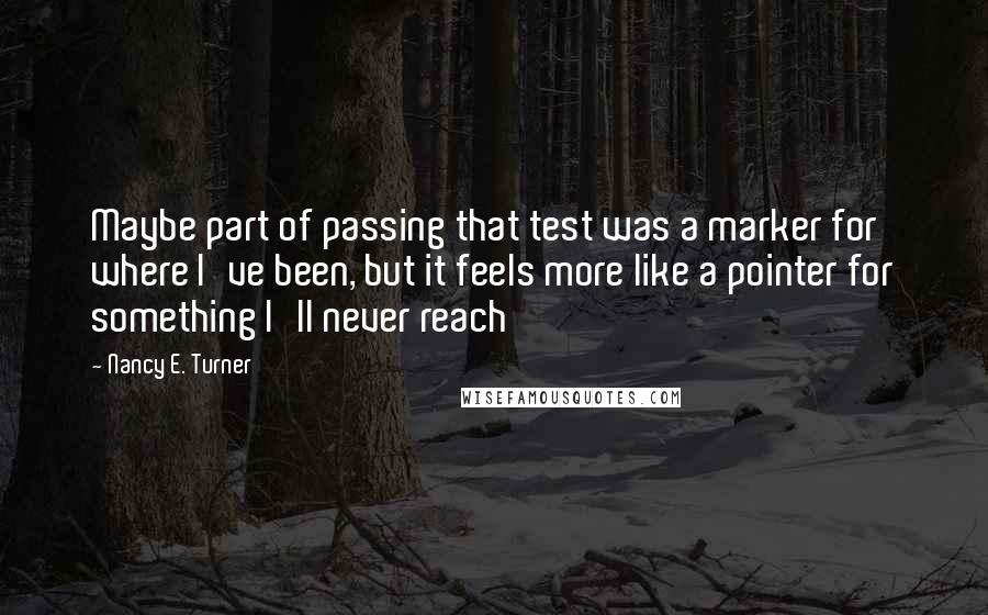 Nancy E. Turner Quotes: Maybe part of passing that test was a marker for where I've been, but it feels more like a pointer for something I'll never reach