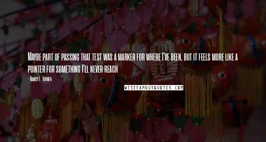 Nancy E. Turner Quotes: Maybe part of passing that test was a marker for where I've been, but it feels more like a pointer for something I'll never reach