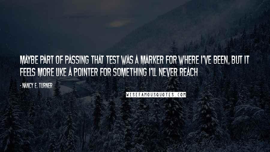 Nancy E. Turner Quotes: Maybe part of passing that test was a marker for where I've been, but it feels more like a pointer for something I'll never reach