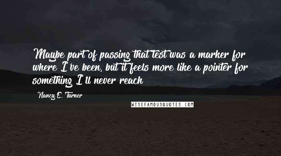 Nancy E. Turner Quotes: Maybe part of passing that test was a marker for where I've been, but it feels more like a pointer for something I'll never reach