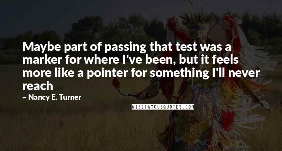 Nancy E. Turner Quotes: Maybe part of passing that test was a marker for where I've been, but it feels more like a pointer for something I'll never reach