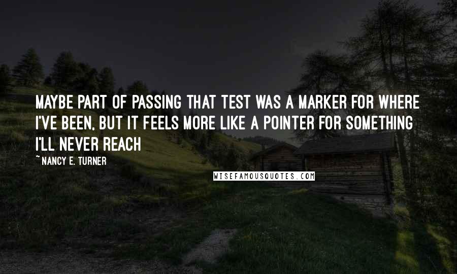 Nancy E. Turner Quotes: Maybe part of passing that test was a marker for where I've been, but it feels more like a pointer for something I'll never reach