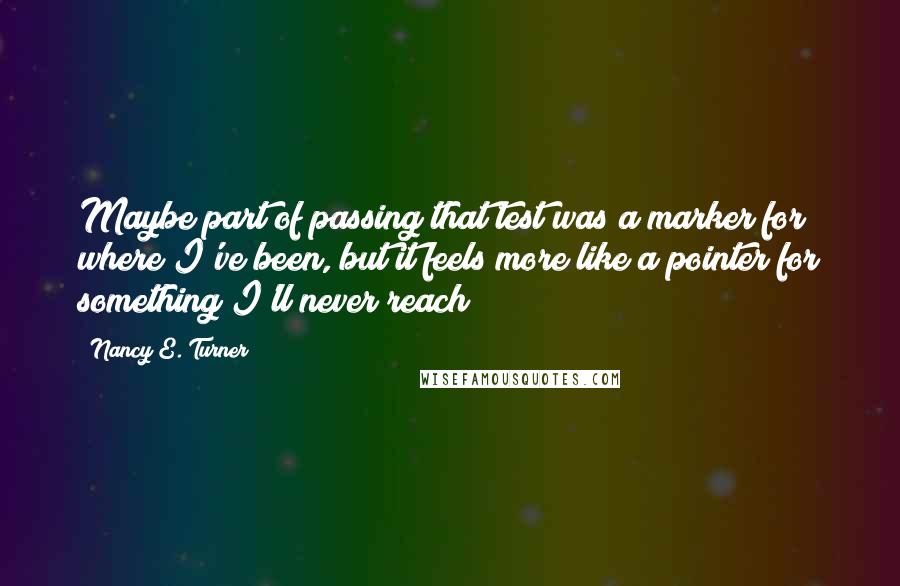 Nancy E. Turner Quotes: Maybe part of passing that test was a marker for where I've been, but it feels more like a pointer for something I'll never reach