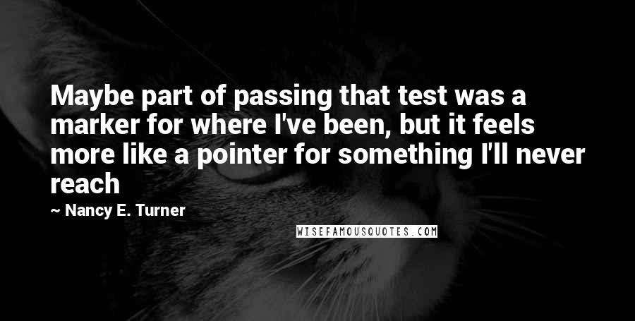 Nancy E. Turner Quotes: Maybe part of passing that test was a marker for where I've been, but it feels more like a pointer for something I'll never reach