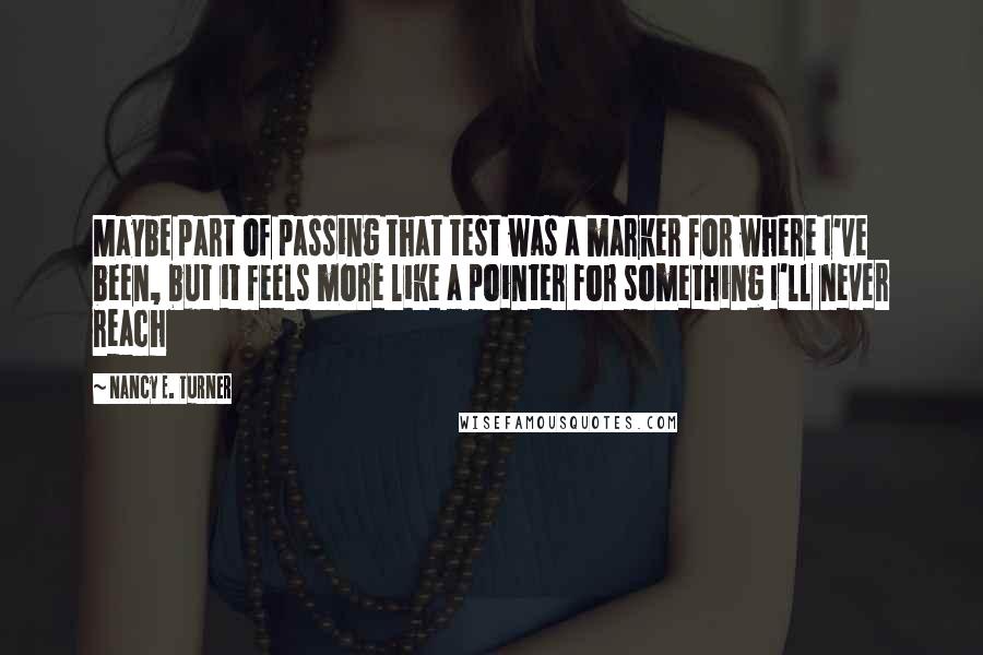 Nancy E. Turner Quotes: Maybe part of passing that test was a marker for where I've been, but it feels more like a pointer for something I'll never reach