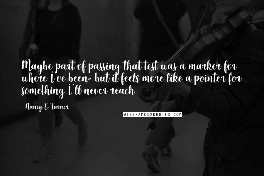 Nancy E. Turner Quotes: Maybe part of passing that test was a marker for where I've been, but it feels more like a pointer for something I'll never reach