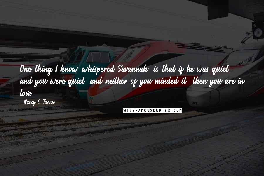 Nancy E. Turner Quotes: One thing I know, whispered Savannah, is that if he was quiet, and you were quiet, and neither of you minded it, then you are in love.