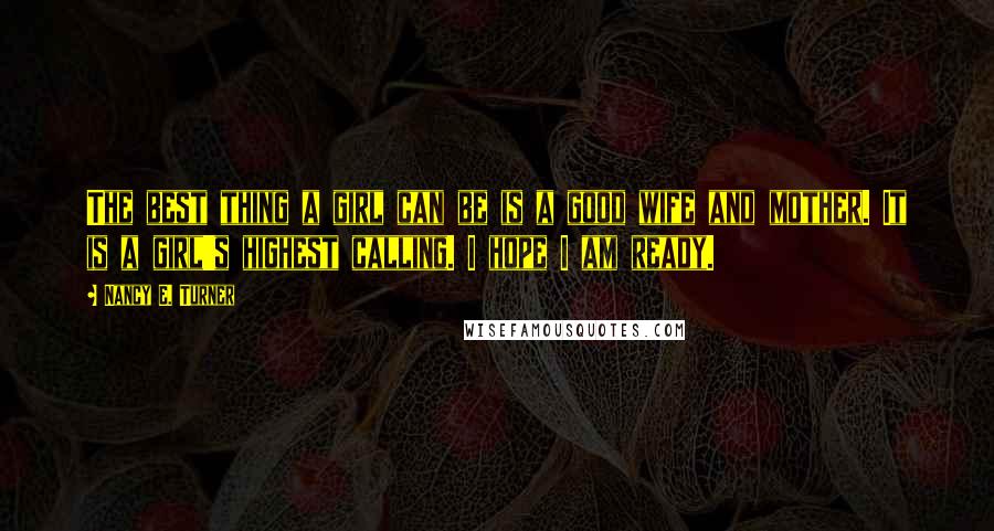 Nancy E. Turner Quotes: The best thing a girl can be is a good wife and mother. It is a girl's highest calling. I hope I am ready.
