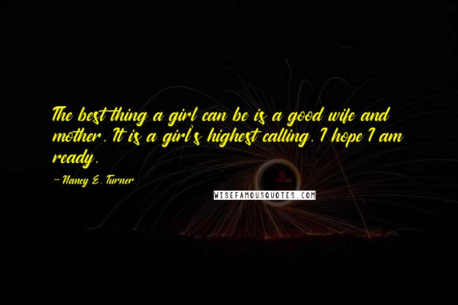 Nancy E. Turner Quotes: The best thing a girl can be is a good wife and mother. It is a girl's highest calling. I hope I am ready.