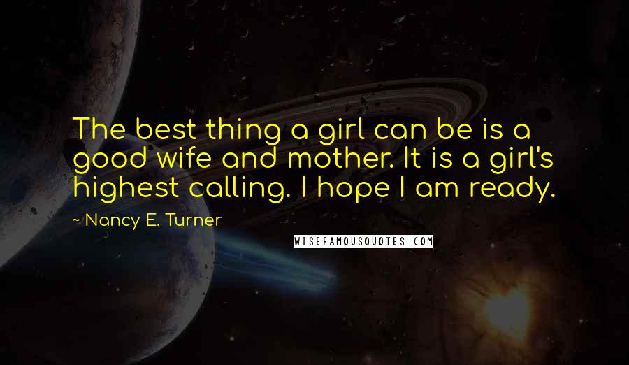 Nancy E. Turner Quotes: The best thing a girl can be is a good wife and mother. It is a girl's highest calling. I hope I am ready.