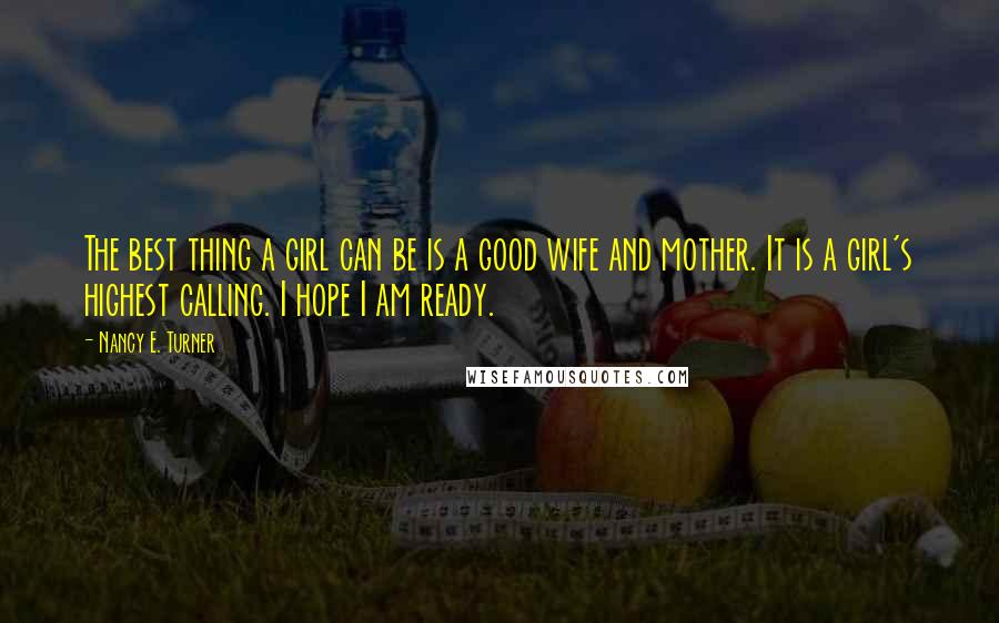 Nancy E. Turner Quotes: The best thing a girl can be is a good wife and mother. It is a girl's highest calling. I hope I am ready.