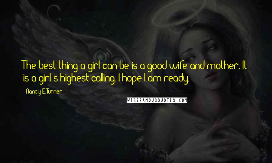 Nancy E. Turner Quotes: The best thing a girl can be is a good wife and mother. It is a girl's highest calling. I hope I am ready.