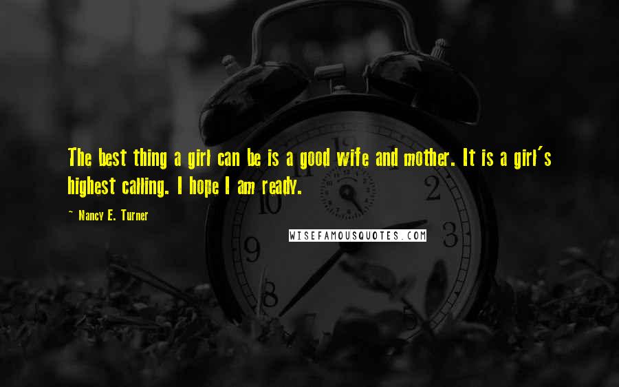 Nancy E. Turner Quotes: The best thing a girl can be is a good wife and mother. It is a girl's highest calling. I hope I am ready.