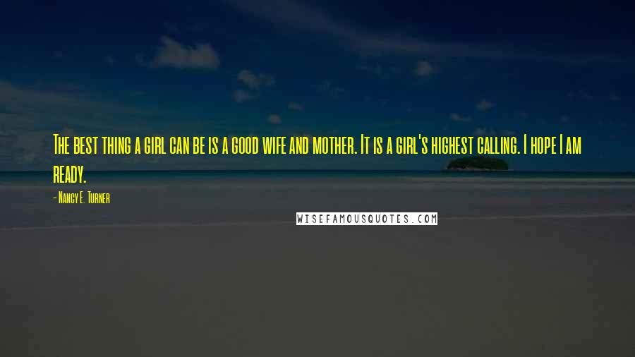 Nancy E. Turner Quotes: The best thing a girl can be is a good wife and mother. It is a girl's highest calling. I hope I am ready.