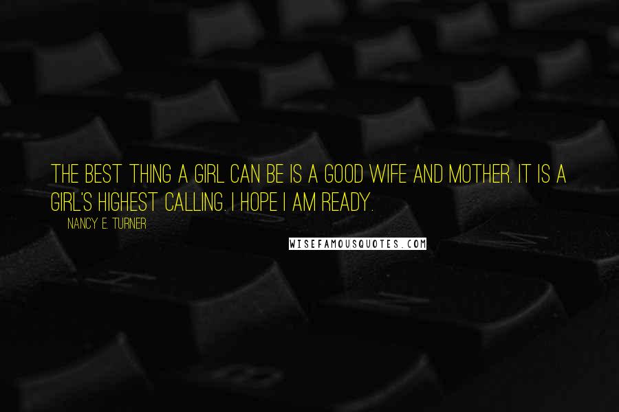 Nancy E. Turner Quotes: The best thing a girl can be is a good wife and mother. It is a girl's highest calling. I hope I am ready.