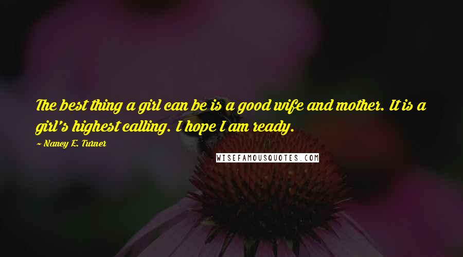 Nancy E. Turner Quotes: The best thing a girl can be is a good wife and mother. It is a girl's highest calling. I hope I am ready.