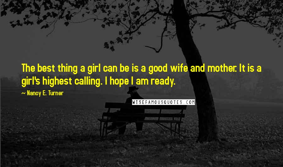 Nancy E. Turner Quotes: The best thing a girl can be is a good wife and mother. It is a girl's highest calling. I hope I am ready.