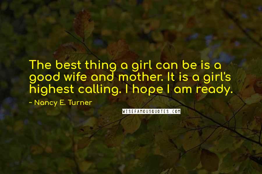 Nancy E. Turner Quotes: The best thing a girl can be is a good wife and mother. It is a girl's highest calling. I hope I am ready.