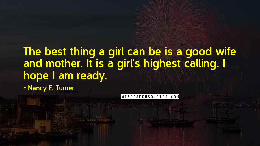 Nancy E. Turner Quotes: The best thing a girl can be is a good wife and mother. It is a girl's highest calling. I hope I am ready.