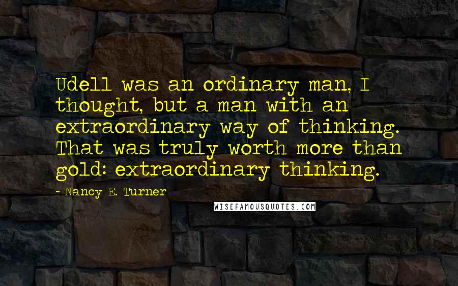 Nancy E. Turner Quotes: Udell was an ordinary man, I thought, but a man with an extraordinary way of thinking. That was truly worth more than gold: extraordinary thinking.