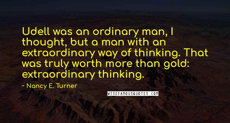 Nancy E. Turner Quotes: Udell was an ordinary man, I thought, but a man with an extraordinary way of thinking. That was truly worth more than gold: extraordinary thinking.