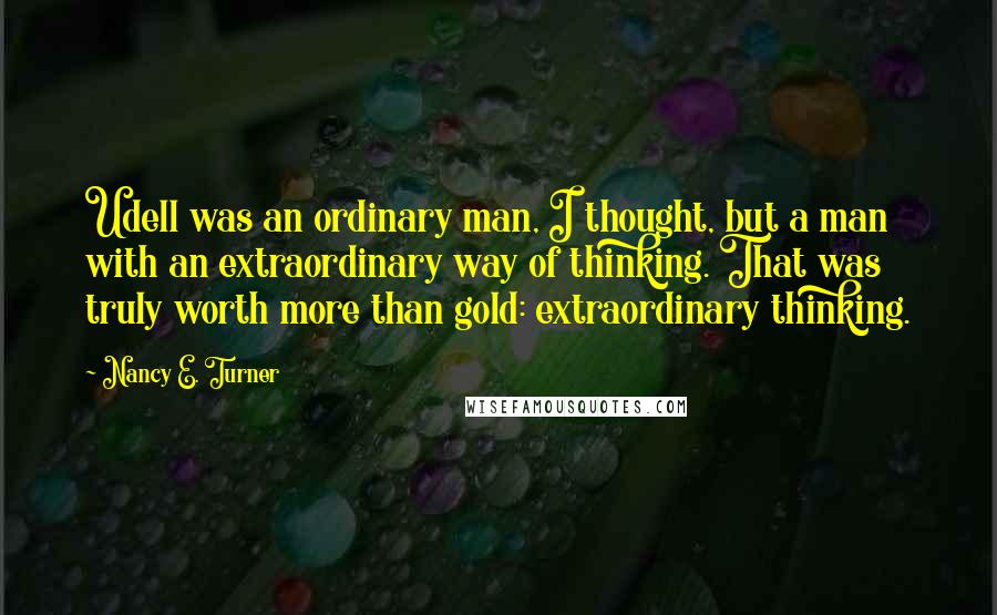 Nancy E. Turner Quotes: Udell was an ordinary man, I thought, but a man with an extraordinary way of thinking. That was truly worth more than gold: extraordinary thinking.