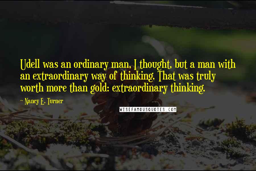 Nancy E. Turner Quotes: Udell was an ordinary man, I thought, but a man with an extraordinary way of thinking. That was truly worth more than gold: extraordinary thinking.