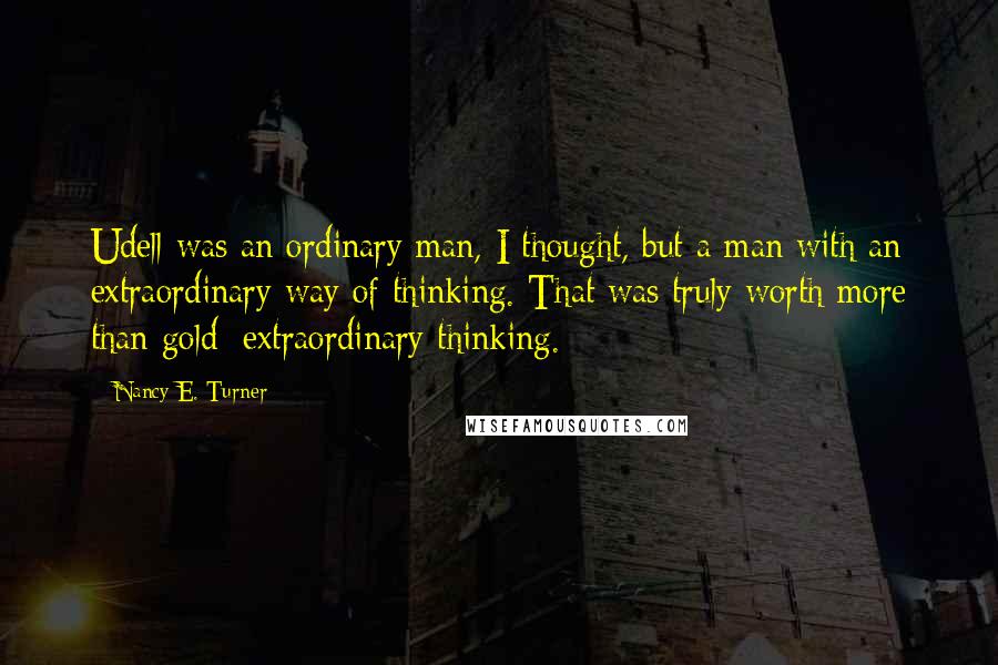 Nancy E. Turner Quotes: Udell was an ordinary man, I thought, but a man with an extraordinary way of thinking. That was truly worth more than gold: extraordinary thinking.