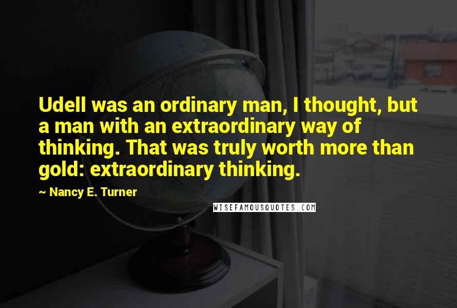 Nancy E. Turner Quotes: Udell was an ordinary man, I thought, but a man with an extraordinary way of thinking. That was truly worth more than gold: extraordinary thinking.