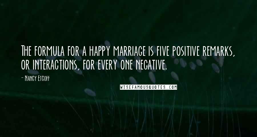 Nancy Etcoff Quotes: The formula for a happy marriage is five positive remarks, or interactions, for every one negative.