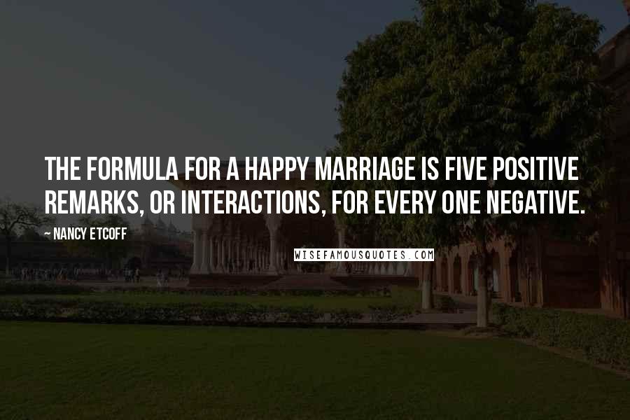 Nancy Etcoff Quotes: The formula for a happy marriage is five positive remarks, or interactions, for every one negative.