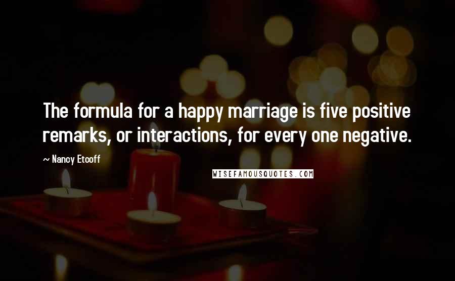 Nancy Etcoff Quotes: The formula for a happy marriage is five positive remarks, or interactions, for every one negative.