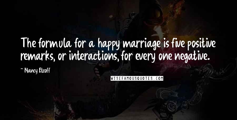 Nancy Etcoff Quotes: The formula for a happy marriage is five positive remarks, or interactions, for every one negative.