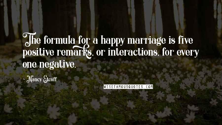 Nancy Etcoff Quotes: The formula for a happy marriage is five positive remarks, or interactions, for every one negative.