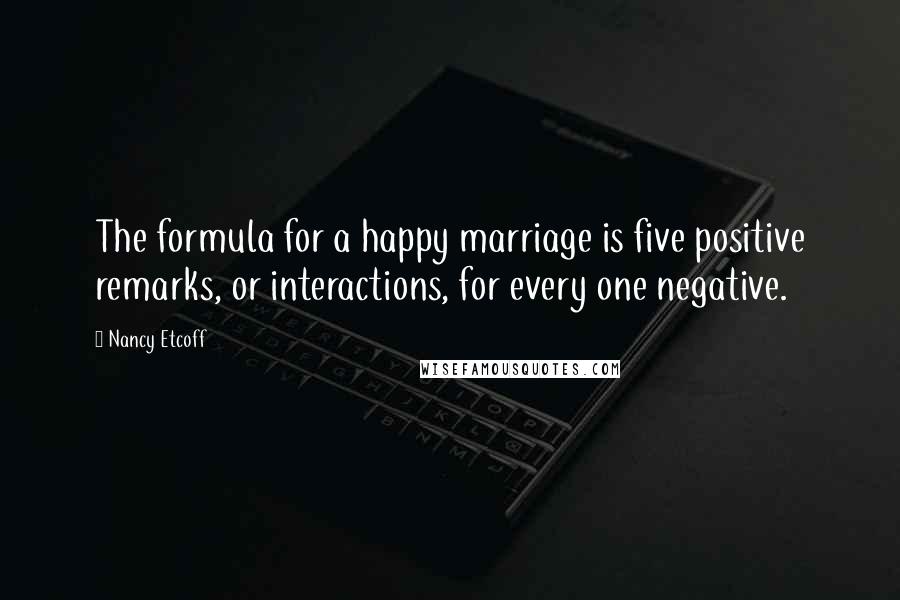 Nancy Etcoff Quotes: The formula for a happy marriage is five positive remarks, or interactions, for every one negative.