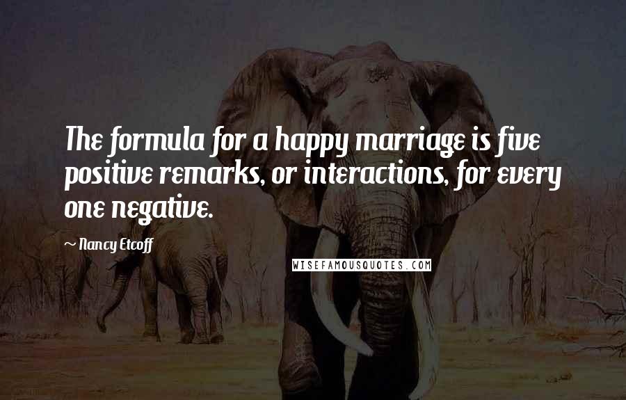 Nancy Etcoff Quotes: The formula for a happy marriage is five positive remarks, or interactions, for every one negative.