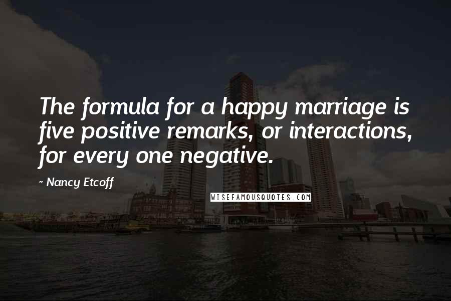 Nancy Etcoff Quotes: The formula for a happy marriage is five positive remarks, or interactions, for every one negative.