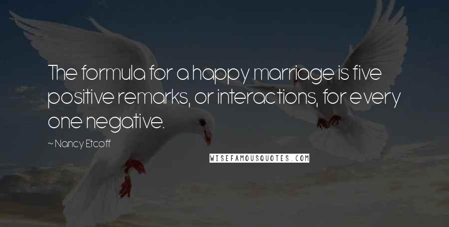 Nancy Etcoff Quotes: The formula for a happy marriage is five positive remarks, or interactions, for every one negative.