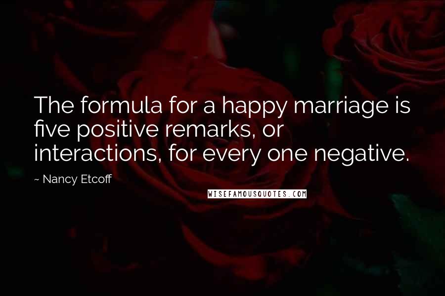 Nancy Etcoff Quotes: The formula for a happy marriage is five positive remarks, or interactions, for every one negative.