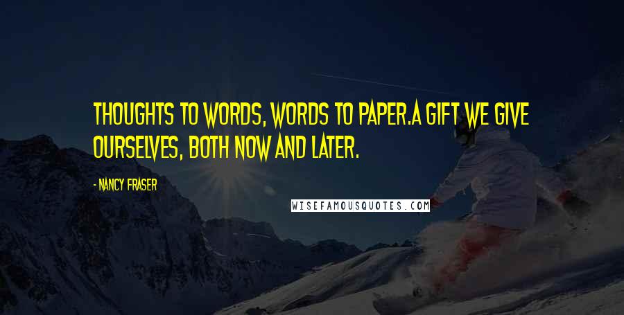 Nancy Fraser Quotes: Thoughts to words, words to paper.A gift we give ourselves, both now and later.