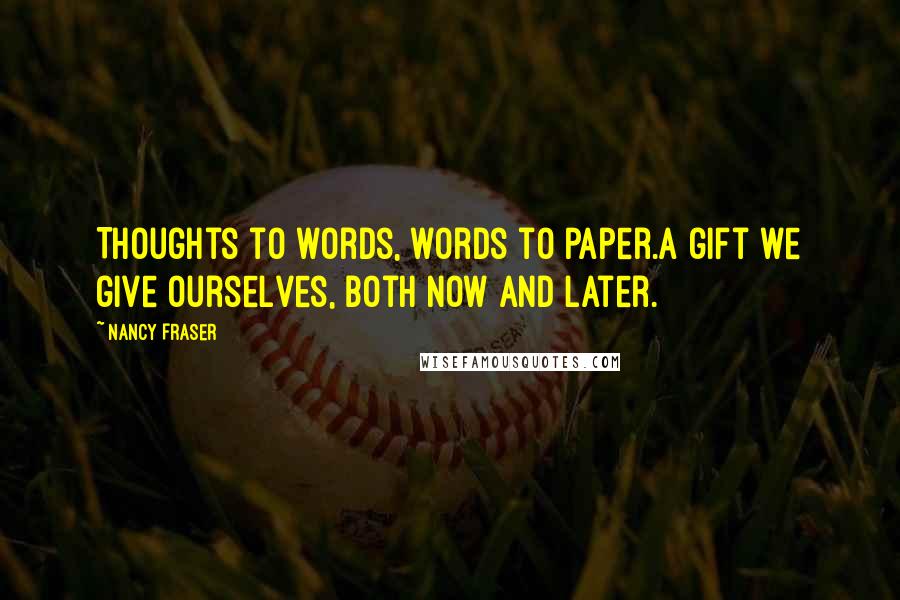 Nancy Fraser Quotes: Thoughts to words, words to paper.A gift we give ourselves, both now and later.