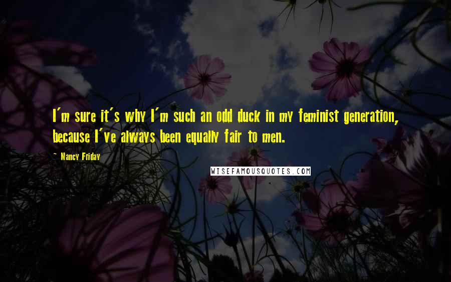 Nancy Friday Quotes: I'm sure it's why I'm such an odd duck in my feminist generation, because I've always been equally fair to men.