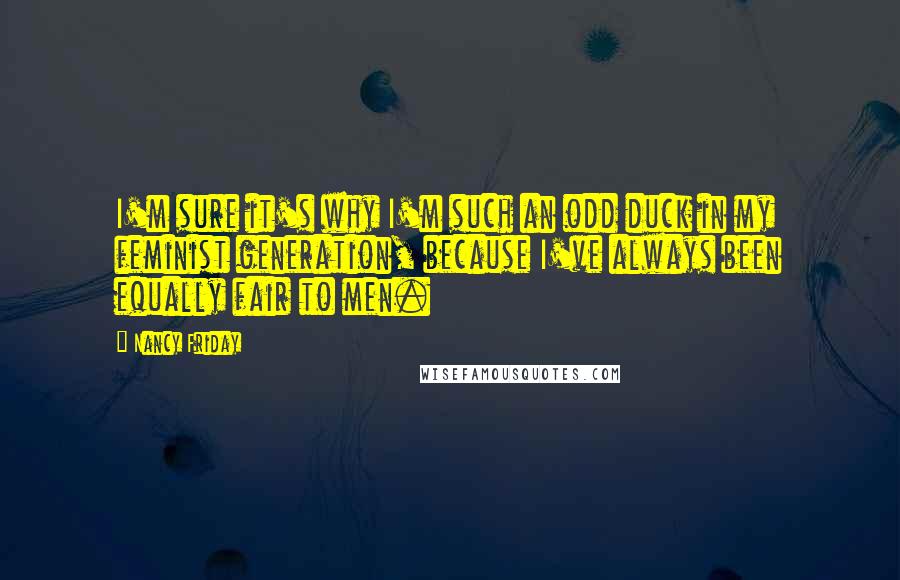 Nancy Friday Quotes: I'm sure it's why I'm such an odd duck in my feminist generation, because I've always been equally fair to men.