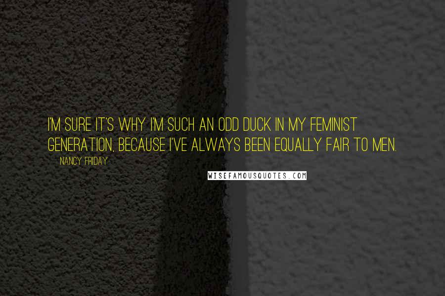 Nancy Friday Quotes: I'm sure it's why I'm such an odd duck in my feminist generation, because I've always been equally fair to men.