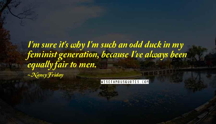Nancy Friday Quotes: I'm sure it's why I'm such an odd duck in my feminist generation, because I've always been equally fair to men.