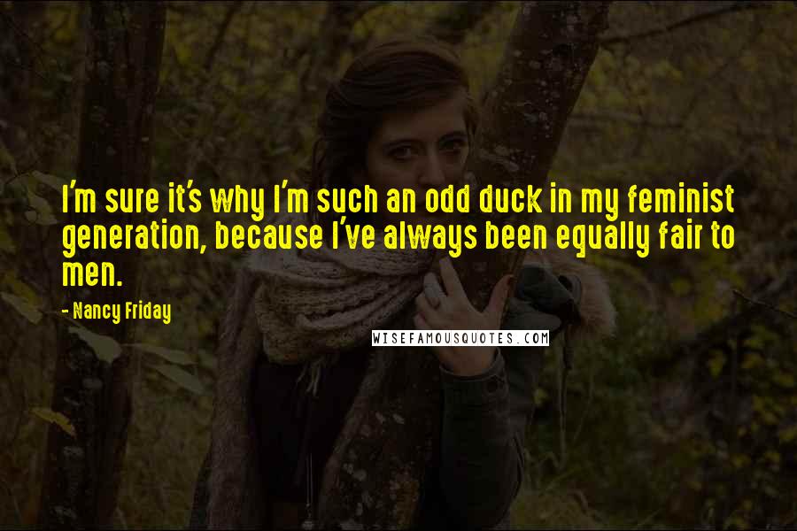 Nancy Friday Quotes: I'm sure it's why I'm such an odd duck in my feminist generation, because I've always been equally fair to men.