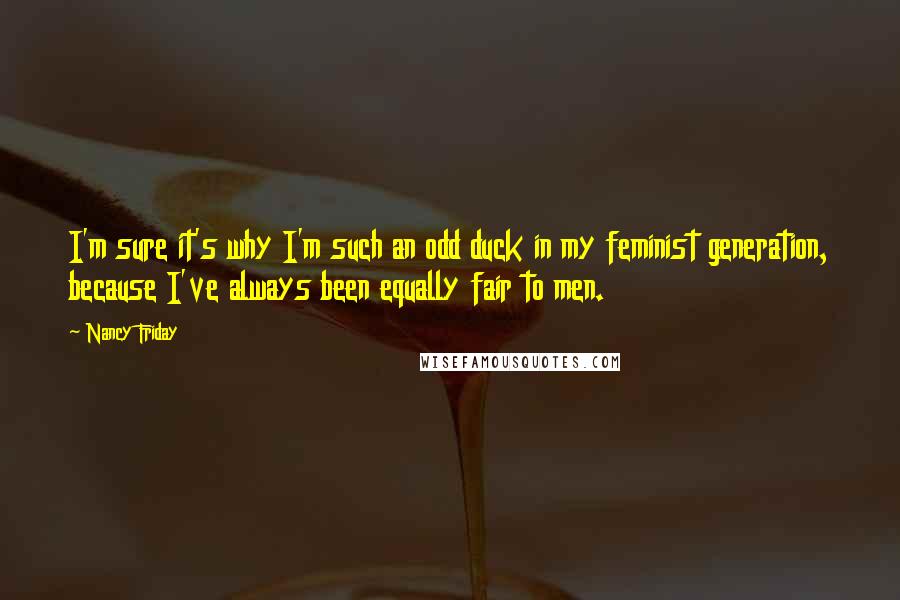 Nancy Friday Quotes: I'm sure it's why I'm such an odd duck in my feminist generation, because I've always been equally fair to men.