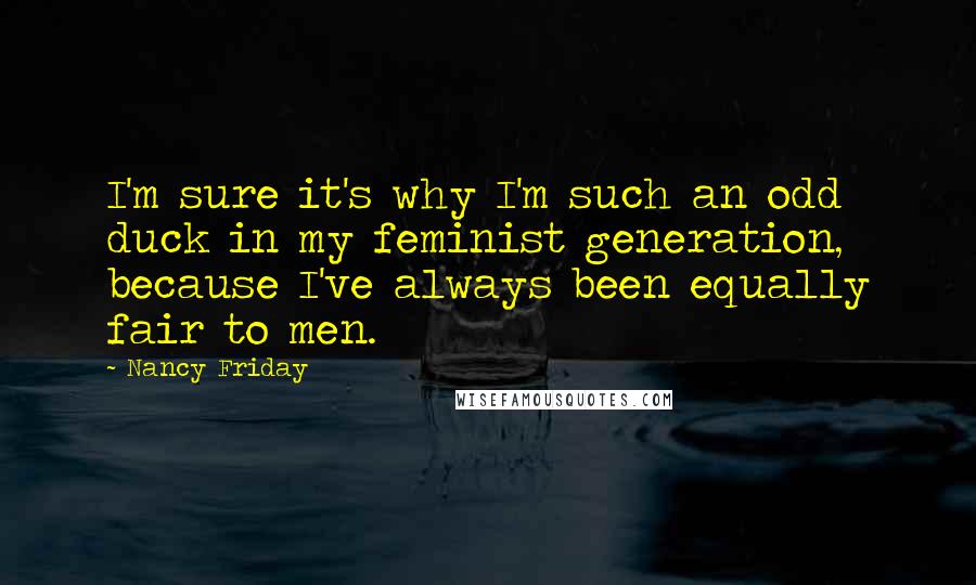 Nancy Friday Quotes: I'm sure it's why I'm such an odd duck in my feminist generation, because I've always been equally fair to men.