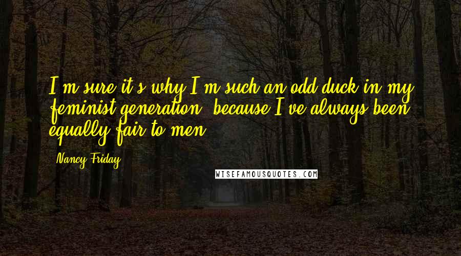 Nancy Friday Quotes: I'm sure it's why I'm such an odd duck in my feminist generation, because I've always been equally fair to men.